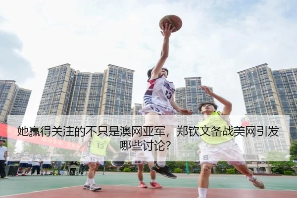 她赢得关注的不只是澳网亚军，郑钦文备战美网引发哪些讨论？